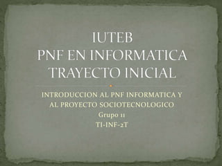 INTRODUCCION AL PNF INFORMATICA Y
AL PROYECTO SOCIOTECNOLOGICO
Grupo 11
TI-INF-2T
 