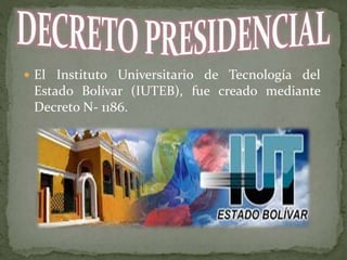  El Instituto Universitario de Tecnología del
Estado Bolívar (IUTEB), fue creado mediante
Decreto N- 1186.
 