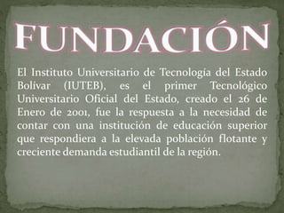 El Instituto Universitario de Tecnología del Estado
Bolívar (IUTEB), es el primer Tecnológico
Universitario Oficial del Estado, creado el 26 de
Enero de 2001, fue la respuesta a la necesidad de
contar con una institución de educación superior
que respondiera a la elevada población flotante y
creciente demanda estudiantil de la región.
 