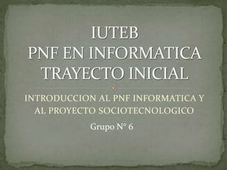 INTRODUCCION AL PNF INFORMATICA Y
AL PROYECTO SOCIOTECNOLOGICO
Grupo N° 6
 