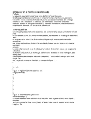 Introducci´on al hormig´on pretensado
Prefacio
Lo siguiente es una introducci´on al tema de hormig´on pretensado.
En ella se pretende explicar el modo de funcionamiento del pretensado, as´ı como
brindar las bases para el c´alculo de estructuras con estos materiales. Sin embargo
el tema no est´a tratado en su totalidad. Est´a limitado a considerar tensiones
normales de flexi´on en vigas isost´aticas, y a brindar orientaci´on para seleccionar la
excentricidad del cable y la la fuerza de pretensi´on.
1
1 Introducci´on
El hormig´on posee una buena resistencia a la compresi´on y resulta un material vers´atil
para
su uso en estructuras. Su principal inconveniente, no obstante, es su desigual resistencia:
´esta
es muy peque˜na a tracci´on. Este motivo obliga a suplir esta carencia mediante
armaduras
que tomen las tensiones de tracci´on resultando de esta manera el conocido material
hormig´on
armado.
La idea del pretensado es la de introducir un estado de tensi´on, previo a la carga de la
estructura,
de manera tal que anule, o disminuya, las tensiones de tracci´on en el hormig´on. Esta
idea puede
ser comprendida f´acilmente mediante un ejemplo. Consid´erese una viga isost´atica
simple con
una carga uniformemente distribida q, como en la figura 1.
q
1
1
M = q /8 1
l2
Figura 1: Viga simplemente apoyada con
carga distribuida
b2
(q)
s
(q)
s
(q)
b1
(q)
b2
(q)
Figura 2: Deformaciones y tensiones
debido a la carga q
El estado tensional en la secci´on m´as solicitada de la viga se muestra en la figura 2,
consider
´andose un material ideal, homog´eneo, el´astico lineal, que no soporta tensiones de
tracci´on. Se
 