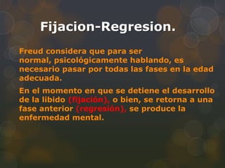 Fijacion-Regresion.
Freud considera que para ser
normal, psicológicamente hablando, es
necesario pasar por todas las fases en la edad
adecuada.
En el momento en que se detiene el desarrollo
de la libido (fijación), o bien, se retorna a una
fase anterior (regresión), se produce la
enfermedad mental.
 