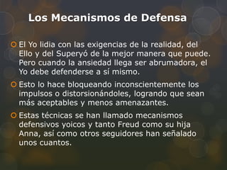 Los Mecanismos de Defensa

 El Yo lidia con las exigencias de la realidad, del
  Ello y del Superyó de la mejor manera que puede.
  Pero cuando la ansiedad llega ser abrumadora, el
  Yo debe defenderse a sí mismo.
 Esto lo hace bloqueando inconscientemente los
  impulsos o distorsionándoles, logrando que sean
  más aceptables y menos amenazantes.
 Estas técnicas se han llamado mecanismos
  defensivos yoicos y tanto Freud como su hija
  Anna, así como otros seguidores han señalado
  unos cuantos.
 