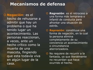Mecanismos de defensa

                           Regresión: es el retroceso a
 Negación: es el           una forma más temprana o
  hecho de rehusarse a      infantil de conducta para
  admitir que hay un        afrontar una situación de
  problema o que ha         estrés.
  tenido lugar un          Represión: constituye una
  acontecimiento. Las       forma de negación, en la cual
  personas reaccionan,      la persona elimina
                            completamente de su
  a veces, ante un          conciencia un acontecimiento
  hecho crítico como la     o circunstancia
  muerte de una             aterrorizadora.
  mascota, fingiendo       No requiere de recurrir a la
  que esta todavía viva     fantasía, ya que literalmente
  en algún lugar de la      no recuerdan que haya
  casa.                     ocurrido el hecho.
 