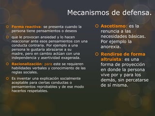 Mecanismos de defensa.
 Forma reactiva: se presenta cuando la         Ascetismo: es la
  persona tiene pensamientos o deseos            renuncia a las
 que le provocan ansiedad y lo hacen            necesidades básicas.
  reaccionar ante esos pensamientos con una      Por ejemplo la
  conducta contraria. Por ejemplo a una          anorexia.
  persona le gustaría abrazarse a su
  madre, pero en cambio actúan con una          Rendirse de forma
  independencia y asertividad exagerada.
                                                 altruista: es una
 Racionalización: para este se requieren        forma de proyección
  habilidades verbales y conocimiento de las
                                                 en donde la persona
  reglas sociales.
                                                 vive por y para los
 Es inventar una explicación socialmente
                                                 demás, sin percatarse
  aceptable para ciertas conductas o
  pensamientos reprobables y de ese modo         de sí misma.
  hacerlos respetables.
 