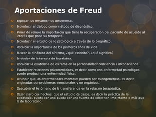 Aportaciones de Freud
   Explicar los mecanismos de defensa.
   Introducir el diálogo como método de diagnóstico.
   Poner de relieve la importancia que tiene la recuperación del paciente de acuerdo al
    interés que pone su terapeuta.
   Introducir el estudio de lo patológico a través de lo biográfico.
   Recalcar la importancia de los primeros años de vida.
   Buscar la dinámica del síntoma, ¿qué esconde?, ¿qué significa?
   Iniciador de la terapia de la palabra.
   Recalcar la existencia de estratos en la personalidad: conciencia e inconsciencia.
   Establecer relaciones psicosomáticas, es decir como una enfermedad psicológica
    puede producir una enfermedad física.
   Difundir que las enfermedades mentales pueden ser psicogenéticas, es decir
    originadas por problemas emocionales y no orgánicos.
   Descubrir el fenómeno de la transferencia en la relación terapéutica.
   Dejar claro con hechos, que el estudio de casos, es decir la práctica de la
    psicología, puede ser una puede ser una fuente de saber tan importante o más que
    la de laboratorio.
 