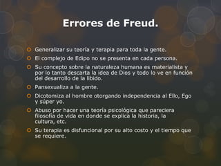 Errores de Freud.

 Generalizar su teoría y terapia para toda la gente.
 El complejo de Edipo no se presenta en cada persona.
 Su concepto sobre la naturaleza humana es materialista y
  por lo tanto descarta la idea de Dios y todo lo ve en función
  del desarrollo de la libido.
 Pansexualiza a la gente.
 Dicotomiza al hombre otorgando independencia al Ello, Ego
  y súper yo.
 Abuso por hacer una teoría psicológica que pareciera
  filosofía de vida en donde se explica la historia, la
  cultura, etc.
 Su terapia es disfuncional por su alto costo y el tiempo que
  se requiere.
 