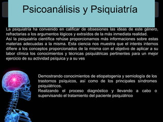 Psicoanálisis y Psiquiatría
La psiquiatría ha convenido en calificar de obsesiones las ideas de este género,
refractarias a los argumentos lógicos y extraídos de la más inmediata realidad.
Así la psiquiatría científica rehúse proporcionarnos más informaciones sobre estas
materias adecuadas a la misma. Esta ciencia nos muestra que el interés internos
difiere a los conceptos proporcionados de la misma con el objetivo de aplicar a su
labor clínica los conocimientos y técnicas psiquiátricas pertinentes para un mejor
ejercicio de su actividad psíquica y a su ves
Demostrando conocimientos de etiopatogenia y semiología de los
trastornos psíquicos, así como de los principales síndromes
psiquiátricos.
Realizando el proceso diagnóstico y llevando a cabo o
supervisando el tratamiento del paciente psiquiátrico.
 