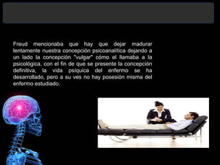 Freud mencionaba que hay que dejar madurar
lentamente nuestra concepción psicoanalítica dejando a
un lado la concepción "vulgar" cómo el llamaba a la
psicológica, con el fin de que se presente la concepción
definitiva, la vida psíquica del enfermo se ha
desarrollado, pero a su ves no hay posesión misma del
enfermo estudiado.
 