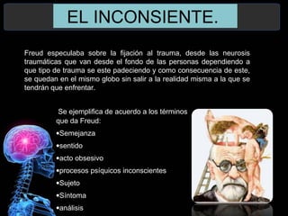 EL INCONSIENTE.
Freud especulaba sobre la fijación al trauma, desde las neurosis
traumáticas que van desde el fondo de las personas dependiendo a
que tipo de trauma se este padeciendo y como consecuencia de este,
se quedan en el mismo globo sin salir a la realidad misma a la que se
tendrán que enfrentar.
Se ejemplifica de acuerdo a los términos
que da Freud:
•Semejanza
•sentido
•acto obsesivo
•procesos psíquicos inconscientes
•Sujeto
•Síntoma
•análisis
 