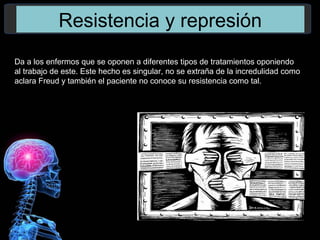 Resistencia y represión
Da a los enfermos que se oponen a diferentes tipos de tratamientos oponiendo
al trabajo de este. Este hecho es singular, no se extraña de la incredulidad como
aclara Freud y también el paciente no conoce su resistencia como tal.
 