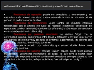 Así se muestran los diferentes tipos de clases que conforman la resistencia:
• Resistencia de represión: puede ser consciente o inconsciente y los
mecanismos de defensa que sirven a ésta vienen de la parte inconsciente del Yo
por eso no podemos saber de ellos.
• Resistencia de transferencia: Lucha contra los impulsos infantiles
relacionados con el análisis (en lugar de recordar, repetimos) "posibilidad" de
repetir para cambiar la historia(repetición con diferencia) o sólo repetir sin cambiar y
estancarse(repetición sin diferencia).
• Resistencia por ganancia secundaria: se obtiene "algo" con la
enfermedad(síntoma.- compromiso entre deseo y defensas) y hay que tratar de ver
qué significa el síntoma y hay dos tipos de síntomas: Egosintónico.- de acuerdo con
el Yo y Ego distónico.- en conflicto con el Yo.
• Resistencia del ello: hay resistencias que vienen del ello. Toma como
"mala" la vida pulsional.
• Resistencia del superyó: produce "culpa". alguien puede tener deseos
masoquistas. Sentimiento inconsciente de culpa.- lo que lleva a querer estar
enfermos pero no puede haber un sentimiento inconsciente de culpa porque no hay
sentimientos inconscientes, así que se le llama "Necesidad por el castigo".
 
