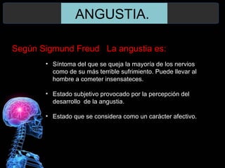 ANGUSTIA.
Según Sigmund Freud La angustia es:
• Síntoma del que se queja la mayoría de los nervios
como de su más terrible sufrimiento. Puede llevar al
hombre a cometer insensateces.
• Estado subjetivo provocado por la percepción del
desarrollo de la angustia.
• Estado que se considera como un carácter afectivo.
 