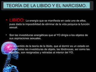 TEORÍA DE LA LIBIDO Y EL NARCISMO.
• LIBIDO: La energía que se manifiesta en cada uno de ellos,
pues dada la imposibilidad de eliminar de la vida psíquica la función
sexual.
• Son las investiduras energéticas que el YO dirigía a los objetos de
sus aspiraciones sexuales.
• En el sentido de la teoría de la libido, que al dormir es un estado en
el cual todas las investiduras de objeto, las libidinosas, así como las
egoístas, son resignadas y retiradas al interior del YO.
 