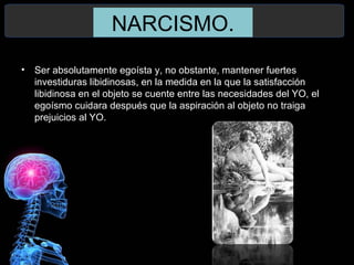 NARCISMO.
• Ser absolutamente egoísta y, no obstante, mantener fuertes
investiduras libidinosas, en la medida en la que la satisfacción
libidinosa en el objeto se cuente entre las necesidades del YO, el
egoísmo cuidara después que la aspiración al objeto no traiga
prejuicios al YO.
 