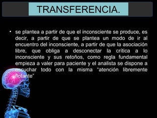 TRANSFERENCIA.
• se plantea a partir de que el inconsciente se produce, es
decir, a partir de que se plantea un modo de ir al
encuentro del inconsciente, a partir de que la asociación
libre, que obliga a desconectar la crítica a lo
inconsciente y sus retoños, como regla fundamental
empieza a valer para paciente y el analista se dispone a
escuchar todo con la misma “atención libremente
flotante”
 