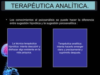 TERAPÉUTICA ANALÍTICA.
• Los conocimientos al psicoanálisis se puede hacer la diferencia
entre sugestión hipnótica y la sugestión psicoanalítica :
La técnica terapéutica
hipnótica: intenta descubrir y
disfrazar algo existente en la
vida psíquica.
Terapéutica analítica:
intenta hacerlo emerger
clara y precisamente y
suprimirlo después.
 
