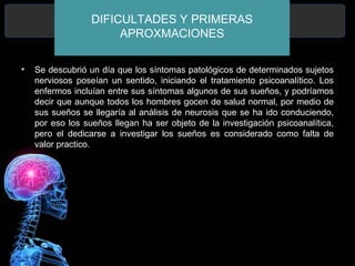 DIFICULTADES Y PRIMERAS
APROXMACIONES
• Se descubrió un día que los síntomas patológicos de determinados sujetos
nerviosos poseían un sentido, iniciando el tratamiento psicoanalítico. Los
enfermos incluían entre sus síntomas algunos de sus sueños, y podríamos
decir que aunque todos los hombres gocen de salud normal, por medio de
sus sueños se llegaría al análisis de neurosis que se ha ido conduciendo,
por eso los sueños llegan ha ser objeto de la investigación psicoanalítica,
pero el dedicarse a investigar los sueños es considerado como falta de
valor practico.
 