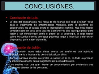 CONCLUSIÓNES.
• Conclusión de Luis.
• El libro del psicoanálisis nos habla de las teorías que llego a tomar Freud
para el tratamiento de enfermedades mentales, pero lo distintivo del
psicoanálisis fue el trabajo sobre el inconsciente reprimid. Nos llega hablar
también sobre un poco de la vida de Sigmund y lo que tubo que pasar para
llegar a ser considerado como el padre de la psicología, el llega hablar
sobre los sueños y como con estos podemos llegar a investigar o darnos un
diagnostico para saber algo más.
• Conclusión de Julián.
• En conclusión todos estos datos acerca del sueño es una actividad
impresionante e interesante dentro del psicoanálisis.
• Aunque parezca sencillo interpretar un sueño, no lo es, es todo un proceso
y sobretodo conocer datos biográficos de la vida del sujeto.
• Los sueños son una gran fuente de conocimientos por evidencias que
podemos obtener de las personas.
 