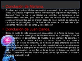 • Conclusión de Mariana.
• Concluyo que el psicoanálisis es un análisis o un estudio de la mente que lleva
acabo una practica terapéutica, la cual fue creada por el padre de la psicología
Sigmund Freud ya que el su objetivo era encontrar un tratamiento a las
enfermedades mentales, para esto se basa en análisis de los conflictos
sexuales inconscientes que se originan desde la niñez, también es aplicado a
los trastornos psicológicos con la finalidad de encontrar una solución a los
problemas y traumas que se tienen y no se conocen.
• Conclusión de Juan Carlos.
• Desde mi punto de vista pienso que el psicoanálisis es la forma de buscar mas
allá de los procesos psicológicos de diferentes ramas de la psicología. Claro el
solo comprender el psicoanálisis de muestra la superioridad de paciencia y
determinación de la misma aplicado las teorías vistas de una manera
profesional, en lo que mi concierne, se me hace un poco entendible desde mi
punto de vista de lector ya que, tiene alta complejidad en las explicaciones
sobre sus temas a tratar pero no es critica, si no es un comentario positivo al
padre del psicoanálisis, ya que fue un largo tiempo de trabajo por donde el
laboro. Desde esta manera finalizo mi parte del trabajo dedicado a la teoría
sexual de Sigmund Freud.
 