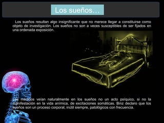 Los sueños…
. Los sueños resultan algo insignificante que no merece llegar a constituirse como
objeto de investigación. Los sueños no son a veces susceptibles de ser fijados en
una ordenada exposición.
Los médicos veían naturalmente en los sueños no un acto psíquico, si no la
manifestación en la vida anímica, de excitaciones somáticas. Binz declaro que los
sueños son un proceso corporal, inútil siempre, patológicos con frecuencia.
 