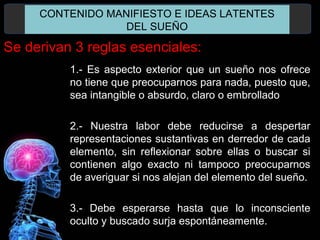 1.- Es aspecto exterior que un sueño nos ofrece
no tiene que preocuparnos para nada, puesto que,
sea intangible o absurdo, claro o embrollado
2.- Nuestra labor debe reducirse a despertar
representaciones sustantivas en derredor de cada
elemento, sin reflexionar sobre ellas o buscar si
contienen algo exacto ni tampoco preocuparnos
de averiguar si nos alejan del elemento del sueño.
3.- Debe esperarse hasta que lo inconsciente
oculto y buscado surja espontáneamente.
CONTENIDO MANIFIESTO E IDEAS LATENTES
DEL SUEÑO
Se derivan 3 reglas esenciales:
 