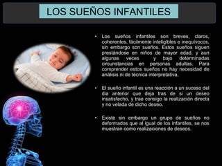 LOS SUEÑOS INFANTILES
• Los sueños infantiles son breves, claros,
coherentes, fácilmente inteligibles e inequívocos,
sin embargo son sueños. Estos sueños siguen
prestándose en niños de mayor edad, y aun
algunas veces y bajo determinadas
circunstancias en personas adultas. Para
comprender estos sueños no hay necesidad de
análisis ni de técnica interpretativa.
• El sueño infantil es una reacción a un suceso del
dia anterior que deja tras de si un deseo
insatisfecho, y trae consigo la realización directa
y no velada de dicho deseo.
• Existe sin embargo un grupo de sueños no
deformados que al igual de los infantiles, se nos
muestran como realizaciones de deseos.
 