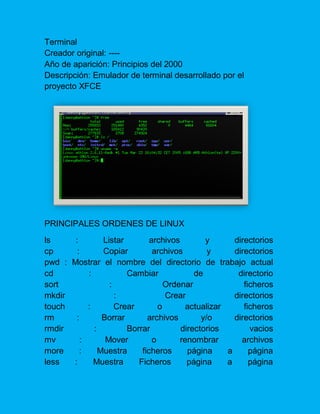 Terminal Creador original: ---- Año de aparición: Principios del 2000 Descripción: Emulador de terminal desarrollado por el proyecto XFCE 
PRINCIPALES ORDENES DE LINUX 
ls : Listar archivos y directorios cp : Copiar archivos y directorios pwd : Mostrar el nombre del directorio de trabajo actual cd : Cambiar de directorio sort : Ordenar ficheros mkdir : Crear directorios touch : Crear o actualizar ficheros rm : Borrar archivos y/o directorios rmdir : Borrar directorios vacios mv : Mover o renombrar archivos more : Muestra ficheros página a página less : Muestra Ficheros página a página  