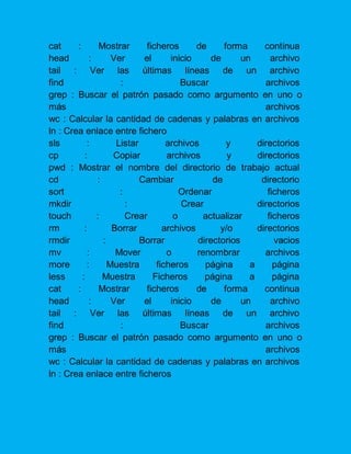 cat : Mostrar ficheros de forma continua head : Ver el inicio de un archivo tail : Ver las últimas líneas de un archivo find : Buscar archivos grep : Buscar el patrón pasado como argumento en uno o más archivos wc : Calcular la cantidad de cadenas y palabras en archivos ln : Crea enlace entre fichero 
sls : Listar archivos y directorios cp : Copiar archivos y directorios pwd : Mostrar el nombre del directorio de trabajo actual cd : Cambiar de directorio sort : Ordenar ficheros mkdir : Crear directorios touch : Crear o actualizar ficheros rm : Borrar archivos y/o directorios rmdir : Borrar directorios vacios mv : Mover o renombrar archivos more : Muestra ficheros página a página less : Muestra Ficheros página a página cat : Mostrar ficheros de forma continua head : Ver el inicio de un archivo tail : Ver las últimas líneas de un archivo find : Buscar archivos grep : Buscar el patrón pasado como argumento en uno o más archivos wc : Calcular la cantidad de cadenas y palabras en archivos ln : Crea enlace entre ficheros 