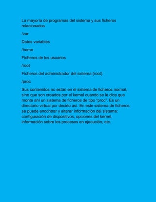 La mayoría de programas del sistema y sus ficheros relacionados 
/var 
Datos variables 
/home 
Ficheros de los usuarios 
/root 
Ficheros del administrador del sistema (root) 
/proc 
Sus contenidos no están en el sistema de ficheros normal, sino que son creados por el kernel cuando se le dice que monte ahí un sistema de ficheros de tipo “proc”. Es un directorio virtual por decirlo así. En este sistema de ficheros se puede encontrar y alterar información del sistema: configuración de dispositivos, opciones del kernel, información sobre los procesos en ejecución, etc.  