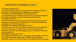 •SISTEMA HIDRAULICO
SISTEMA HIDRÁULICO
El potente sistema hidráulico Cat proporciona excelentes fuerzas de
excavación y levantamiento para tiempos de ciclo rápidos.
SISTEMA DE LEVANTAMIENTO E INCLINACIÓN
Los regímenes de flujo hidráulico altos permiten una rápida respuesta
del cilindro hidráulico y potentes fuerzas de levantamiento.
CONTROLES PILOTO
Control de palanca universal operado por piloto de bajo esfuerzo del
implemento con funciones de levantamiento e inclinación simultáneas
que optimiza la eficiencia operativa.
CONTROL DE AMORTIGUACIÓN OPTATIVO
El sistema de control de amortiguación optativo utiliza un acumulador
de aceite cargado con nitrógeno en el circuito de levantamiento
hidráulico que actúa como amortiguador para el cucharón y los brazos
de levantamiento.
MANGUERA HIDRÁULICA CAT
Las mangueras hidráulicas XT de alta presión Cat probadas en terreno
son excepcionalmente resistentes y flexibles para una máxima
fiabilidad y larga vida útil del sistema en las condiciones más exigentes.
 