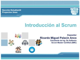 Sección Estudiantil
Proyectos Unac
Introducción al Scrum
Expositor
Ricardo Miguel Palacin Anco
Estudiante de Ing. De Software
Scrum Master Certified (SMC)
 