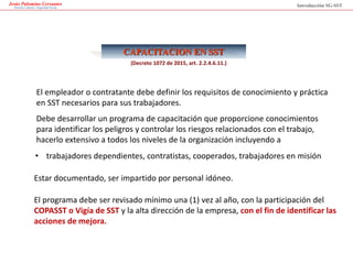 Jesús Palomino Cervantes
Derecho Laboral y Seguridad Social Introducción SG-SST
CAPACITACION EN SST
El empleador o contratante debe definir los requisitos de conocimiento y práctica
en SST necesarios para sus trabajadores.
Debe desarrollar un programa de capacitación que proporcione conocimientos
para identificar los peligros y controlar los riesgos relacionados con el trabajo,
hacerlo extensivo a todos los niveles de la organización incluyendo a
• trabajadores dependientes, contratistas, cooperados, trabajadores en misión
Estar documentado, ser impartido por personal idóneo.
El programa debe ser revisado mínimo una (1) vez al año, con la participación del
COPASST o Vigía de SST y la alta dirección de la empresa, con el fin de identificar las
acciones de mejora.
(Decreto 1072 de 2015, art. 2.2.4.6.11.)
 