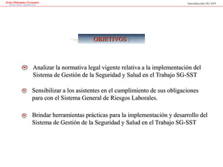 OBJETIVOS :
Sensibilizar a los asistentes en el cumplimiento de sus obligaciones
para con el Sistema General de Riesgos Laborales.
Analizar la normativa legal vigente relativa a la implementación del
Sistema de Gestión de la Seguridad y Salud en el Trabajo SG-SST
Brindar herramientas prácticas para la implementación y desarrollo del
Sistema de Gestión de la Seguridad y Salud en el Trabajo SG-SST
Jesús Palomino Cervantes
Derecho Laboral y Seguridad Social Introducción SG-SST
 