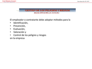 Jesús Palomino Cervantes
Derecho Laboral y Seguridad Social
GESTION DE LOS PELIGROS Y RIESGOS
El empleador o contratante debe adoptar métodos para la
• Identificación,
• Prevención,
• Evaluación,
• Valoración y
• Control de los peligros y riesgos
en la empresa
Introducción SG-SST
(Decreto 1072 de 2015, art. 2.2.4.6.23.)
 