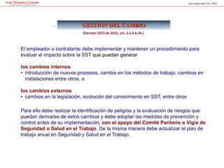 Jesús Palomino Cervantes
Derecho Laboral y Seguridad Social
GESTION DEL CAMBIO
Introducción SG-SST
El empleador o contratante debe implementar y mantener un procedimiento para
evaluar el impacto sobre la SST que puedan generar
los cambios internos
• introducción de nuevos procesos, cambio en los métodos de trabajo, cambios en
instalaciones entre otros, o
los cambios externos
• cambios en la legislación, evolución del conocimiento en SST, entre otros
Para ello debe realizar la identificación de peligros y la evaluación de riesgos que
puedan derivarse de estos cambios y debe adoptar las medidas de prevención y
control antes de su implementación, con el apoyo del Comité Paritario o Vigía de
Seguridad o Salud en el Trabajo. De la misma manera debe actualizar el plan de
trabajo anual en Seguridad y Salud en el Trabajo.
(Decreto 1072 de 2015, art. 2.2.4.6.26.)
 