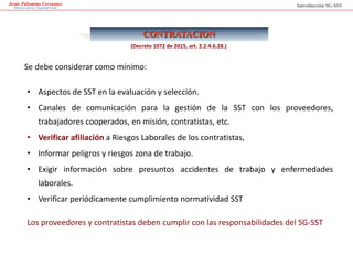 Jesús Palomino Cervantes
Derecho Laboral y Seguridad Social
CONTRATACION
Se debe considerar como mínimo:
Introducción SG-SST
• Aspectos de SST en la evaluación y selección.
• Canales de comunicación para la gestión de la SST con los proveedores,
trabajadores cooperados, en misión, contratistas, etc.
• Verificar afiliación a Riesgos Laborales de los contratistas,
• Informar peligros y riesgos zona de trabajo.
• Exigir información sobre presuntos accidentes de trabajo y enfermedades
laborales.
• Verificar periódicamente cumplimiento normatividad SST
Los proveedores y contratistas deben cumplir con las responsabilidades del SG-SST
(Decreto 1072 de 2015, art. 2.2.4.6.28.)
 