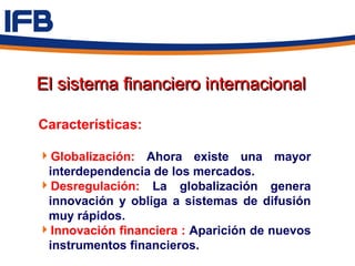 El sistema financiero internacional

Características:

Globalización: Ahora existe una mayor
 interdependencia de los mercados.
Desregulación: La globalización genera
 innovación y obliga a sistemas de difusión
 muy rápidos.
Innovación financiera : Aparición de nuevos
 instrumentos financieros.
 