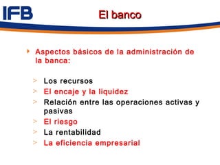 El banco


 Aspectos básicos de la administración de
  la banca:

  > Los recursos
  > El encaje y la liquidez
  > Relación entre las operaciones activas y
    pasivas
  > El riesgo
  > La rentabilidad
  > La eficiencia empresarial
 