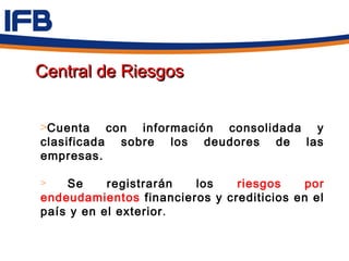 Central de Riesgos


>Cuenta con información consolidada y
clasificada sobre los deudores de las
empresas.

>   Se     registrarán  los    riesgos     por
endeudamientos financieros y crediticios en el
país y en el exterior .
 