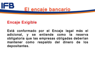 El encaje bancario

Encaje Exigible

Está conformado por el Encaje legal más el
adicional, y se entiende como la reserva
obligatoria que las empresas obligadas deberían
mantener como respaldo del dinero de los
depositantes.
 