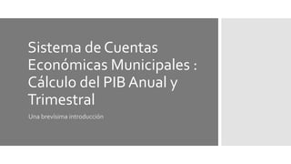 Sistema de Cuentas
Económicas Municipales :
Cálculo del PIB Anual y
Trimestral
Una brevísima introducción
 