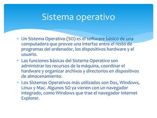 Sistema operativo 
 Un Sistema Operativo (SO) es el software básico de una 
computadora que provee una interfaz entre el ...