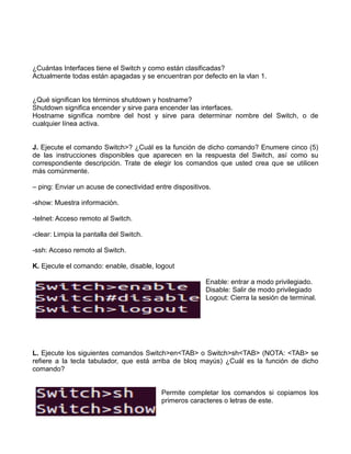 ¿Cuántas Interfaces tiene el Switch y como están clasificadas?
Actualmente todas están apagadas y se encuentran por defecto en la vlan 1.
¿Qué significan los términos shutdown y hostname?
Shutdown significa encender y sirve para encender las interfaces.
Hostname significa nombre del host y sirve para determinar nombre del Switch, o de
cualquier línea activa.
J. Ejecute el comando Switch>? ¿Cuál es la función de dicho comando? Enumere cinco (5)
de las instrucciones disponibles que aparecen en la respuesta del Switch, así como su
correspondiente descripción. Trate de elegir los comandos que usted crea que se utilicen
más comúnmente.
– ping: Enviar un acuse de conectividad entre dispositivos.
-show: Muestra información.
-telnet: Acceso remoto al Switch.
-clear: Limpia la pantalla del Switch.
-ssh: Acceso remoto al Switch.
K. Ejecute el comando: enable, disable, logout
Enable: entrar a modo privilegiado.
Disable: Salir de modo privilegiado
Logout: Cierra la sesión de terminal.
L. Ejecute los siguientes comandos Switch>en<TAB> o Switch>sh<TAB> (NOTA: <TAB> se
refiere a la tecla tabulador, que está arriba de bloq mayús) ¿Cuál es la función de dicho
comando?
Permite completar los comandos si copiamos los
primeros caracteres o letras de este.
 
