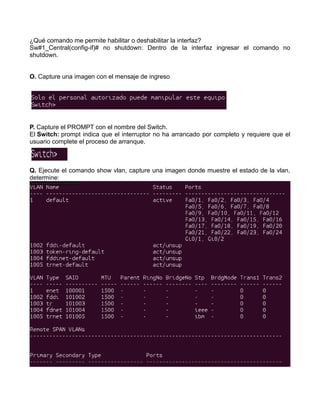 ¿Qué comando me permite habilitar o deshabilitar la interfaz?
Sw#1_Central(config-if)# no shutdown: Dentro de la interfaz ingresar el comando no
shutdown.
O. Capture una imagen con el mensaje de ingreso
P. Capture el PROMPT con el nombre del Switch.
El Switch: prompt indica que el interruptor no ha arrancado por completo y requiere que el
usuario complete el proceso de arranque.
Q. Ejecute el comando show vlan, capture una imagen donde muestre el estado de la vlan,
determine:
 