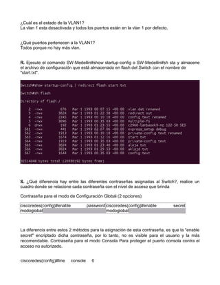 ¿Cuál es el estado de la VLAN1?
La vlan 1 esta desactivada y todos los puertos están en la vlan 1 por defecto.
¿Qué puertos pertenecen a la VLAN1?
Todos porque no hay más vlan.
R. Ejecute el comando SW-Medellin#show startup-config o SW-Medellin#sh sta y almacene
el archivo de configuración que está almacenado en flash del Switch con el nombre de
"start.txt".
S. ¿Qué diferencia hay entre las diferentes contraseñas asignadas al Switch?, realice un
cuadro donde se relacione cada contraseña con el nivel de acceso que brinda
Contraseña para el modo de Configuración Global (2 opciones)
ciscoredes(config)#enable password
modoglobal
ciscoredes(config)#enable secret
modoglobal
La diferencia entre estos 2 métodos para la asignación de esta contraseña, es que la "enable
secret" encriptado dicha contraseña, por lo tanto, no es visible para el usuario y la más
recomendable. Contraseña para el modo Consola Para proteger el puerto consola contra el
acceso no autorizado.
ciscoredes(config)#line console 0
 