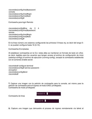 ciscoredes(config-line)#password
consola
ciscoredes(config-line)#login
ciscoredes(config-line)#exit
ciscoredes(config)#
Contraseña para login Remoto
ciscoredes(config)#line vty 0 4
ciscoredes(config-line)#password
remoto
ciscoredes(config-line)#login
ciscoredes(config-line)#exit
ciscoredes(config)#
En la línea número uno estamos configurando las primeras 5 líneas vty, es decir del rango 0-
4, se pueden configura hasta 16 (0-15).
Contraseñas Encriptadas
Al establecer contraseñas en la CLI, todas ellas se mantienen en formato de texto sin cifrar,
es decir, legibles para los usuarios que tengan acceso al archivo de configuración de inicio
(satartup-config)y al archivo de ejecución (running-config), excepto la contraseña establecida
con el comando enable secret
ciscoredes# configure terminal
ciscoredes(config)# service password-
encryption
ciscoredes(config)#end
ciscoredes#
T. Capture una imagen con la petición de contraseña para la consola, así mismo para la
petición de contraseña para el ingreso al modo EXEC privilegiado.
Contraseña de modo privilegiado
Contraseña de línea
U. Capture una imagen que demuestre el proceso de ingreso remotamente vía telnet al
 