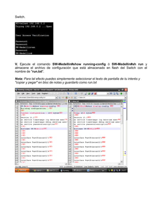 Switch.
V. Ejecute el comando SW-Medellin#show running-config ó SW-Medellin#sh run y
almacene el archivo de configuración que está almacenado en flash del Switch con el
nombre de "run.txt".
Nota: Para tal efecto puedes simplemente seleccionar el texto de pantalla de tu interés y
"copiar y pegar" en bloc de notas y guardarlo como run.txt
 