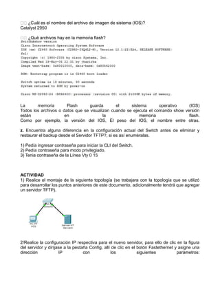 Catalyst 2950
La memoria Flash guarda el sistema operativo (IOS)
Todos los archivos o datos que se visualizan cuando se ejecuta el comando show versión
están en la memoria flash.
Como por ejemplo, la versión del IOS, El peso del IOS, el nombre entre otras.
z. Encuentra alguna diferencia en la configuración actual del Switch antes de eliminar y
restaurar el backup desde el Servidor TFTP?, si es así enuméralas.
1) Pedía ingresar contraseña para iniciar la CLI del Switch.
2) Pedía contraseña para modo privilegiado.
3) Tenia contraseña de la Línea Vty 0 15
ACTIVIDAD
1) Realice el montaje de la siguiente topología (se trabajara con la topología que se utilizó
para desarrollar los puntos anteriores de este documento, adicionalmente tendrá que agregar
un servidor TFTP).
2/Realice la configuración IP respectiva para el nuevo servidor, para ello de clic en la figura
del servidor y diríjase a la pestaña Config, allí de clic en el botón Fastethernet y asigne una
dirección IP con los siguientes parámetros:
 