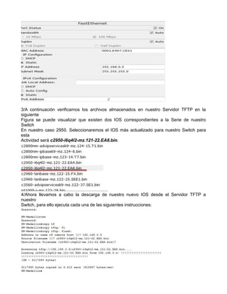 3/A continuación verificamos los archivos almacenados en nuestro Servidor TFTP en la
siguiente
Figura se puede visualizar que existen dos IOS correspondientes a la Serie de nuestro
Switch
En nuestro caso 2950. Seleccionaremos el IOS más actualizado para nuestro Switch para
esta
Actividad será c2950-i6q4l2-mz.121-22.EA8.bin.
4/Ahora llevamos a cabo la descarga de nuestro nuevo IOS desde el Servidor TFTP a
nuestro
Switch, para ello ejecuta cada una de las siguientes instrucciones:
 